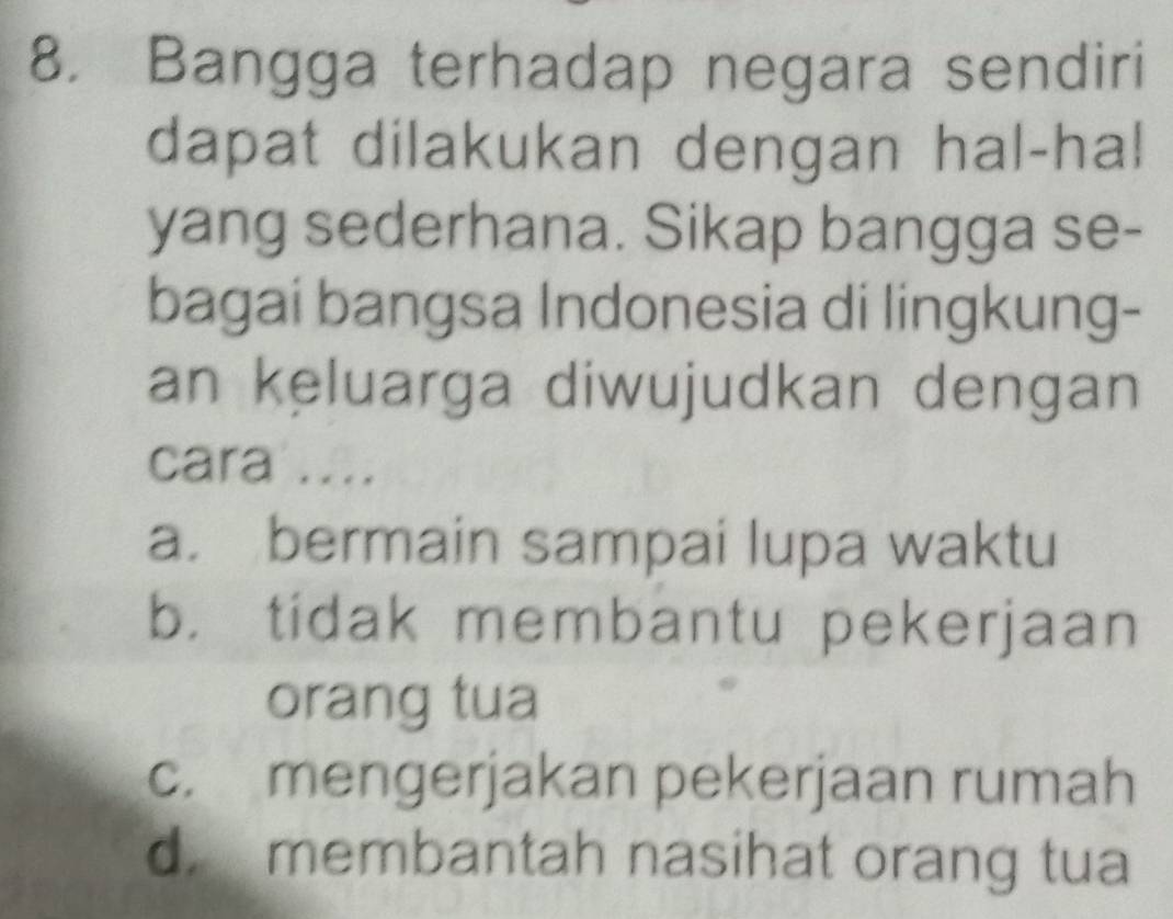 Bangga terhadap negara sendiri
dapat dilakukan dengan hal-hal
yang sederhana. Sikap bangga se-
bagai bangsa Indonesia di lingkung-
an keluarga diwujudkan dengan
cara ....
a. bermain sampai lupa waktu
b. tidak membantu pekerjaan
orang tua
c. mengerjakan pekerjaan rumah
d. membantah nasihat orang tua