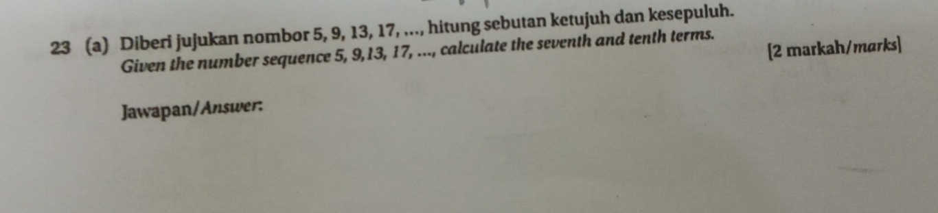 23 (a) Diberi jujukan nombor 5, 9, 13, 17, ..., hitung sebutan ketujuh dan kesepuluh. 
[2 markah/marks] 
Given the number sequence 5, 9, 13, 17, ..., calculate the seventh and tenth terms. 
Jawapan/Answer: