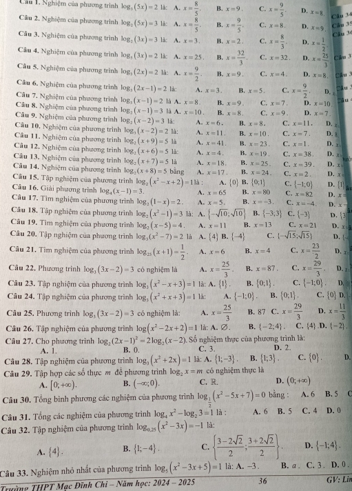 Cầu 1. Nghiệm của phương trình log _3(5x)=2 là: A. x= 8/5 . B. x=9. C. x= 9/5 . D. x=8. Câu 34
Câu 2. Nghiệm của phương trình log _2(5x)=3 là: A. x= 8/5 . B. x= 9/5 . C. x=8. D. x=9
Câu 35
Câu 3
Cầu 3. Nghiệm của phương trình log _2(3x)=3 là: A. x=3. B. x=2. C. x= 8/3 . D. x= 1/2 
Câu 4. Nghiệm của phương trình log _3(3x)=2 là: A. x=25. B. x= 32/3 . C. x=32. D. x= 25/3  Câu 3
Câu 5. Nghiệm của phương trình log _3(2x)=2 là: A. x= 9/2 . B. x=9. C. x=4. D. x=8. Câu 3
Câu 6. Nghiệm của phương trình log _3(2x-1)=2 là: A. x=3. B. x=5. C. x= 9/2 , D. x
Câu 3
Câu 7. Nghiệm của phương trình log _3(x-1)=2 là A. x=8. B. x=9. C. x=7. D. x=10
Câu 8. Nghiệm của phương trình log _2(x-1)=3 là A. x=10. B. x=8. C. x=9. D. x=7
Câu 9. Nghiệm của phương trình log _2(x-2)=3 là: A. x=6. B. x=8. C. x=11, D. c
Câu 10. Nghiệm của phương trình log _3(x-2)=2 là: A. x=11. B. x=10. C. x=7, D. 8
Cầu 11. Nghiệm của phương trình log _2(x+9)=5 là A. x=41 B. x=23. C. x=1. D. x
Câu 12. Nghiệm của phương trình log _2(x+6)=5 là A. x=4. B. x=19. C. x=38. D. x
Câu 13. Nghiệm của phương trình log _2(x+7)=5 là A. x=18. B. x=25. C. x=39. D. x lưò
Câu 14. Nghiệm của phương trình log _2(x+8)=5 bằng A. x=17. B. x=24. C. x=2. D. x=
Câu 15. Tập nghiệm của phương trình log _2(x^2-x+2)=11a
Câu 16. Giải phương trình log _4(x-1)=3. A. x=65 A. 0 B.  0;1 C.  -1;0 D.  1
B. x=80 C. x=82 D. x=
Câu 17. Tìm nghiệm của phương trình log _2(1-x)=2. A. x=5. B. x=-3. C. x=-4. D. x=
Câu 18. Tập nghiệm của phương trình log _2(x^2-1)=3 là: A.  -sqrt(10);sqrt(10) B.  -3;3 C.  -3 D.  3
Câu 19. Tìm nghiệm của phương trình log _2(x-5)=4. A. x=11 B. x=13 C. x=21 D. x=0
Câu 20. Tập nghiệm của phương trình log _3(x^2-7)=2 là A. [4] B.  -4 C.  -sqrt(15);sqrt(15) D. |~
Câu 21. Tìm nghiệm của phương trình log _15(x+1)= 1/2 . A. x=6 B. x=4 C. x= 23/2  D. x
Câu 22, Phương trình log _3(3x-2)=3 có nghiệm là A. x= 25/3 . B. x=87. C. x= 29/3 . D. x
Câu 23. Tập nghiệm của phương trình log _3(x^2-x+3)=1 là: A. 1 . B.  0;1 . C.  -1;0 . D.
Câu 24. Tập nghiệm của phương trình log _3(x^2+x+3)=1 là: A.  -1;0 . B.  0;1 . C. |c D.
Câu 25. Phương trình log _3(3x-2)=3 có nghiệm là: A. x= 25/3  B. 87 C. x= 29/3  D. x= 11/3 
Câu 26. Tập nghiệm của phương trình log (x^2-2x+2)=1 là: A. ∅. B.  -2;4 . C. 4 .D.  -2 .
Số nghiệm thực của phương trình là:
Câu 27. Cho phương trình log _2(2x-1)^2=2log _2(x-2) B. 0. C. 3. D. 2.
A. 1.
Câu 28. Tập nghiệm của phương trình log _3(x^2+2x)=1 là: A.  1;-3 . B.  1;3 . C.  0 . D.
Câu 29. Tập hợp các số thực m để phương trình log _2x=m có nghiệm thực là
A. [0;+∈fty ). B. (-∈fty ;0). C. R. D. (0;+∈fty )
Câu 30. Tổng bình phương các nghiệm của phương trình log _ 1/2 (x^2-5x+7)=0 bằng :  A. 6 B. 5 
Câu 31. Tổng các nghiệm của phương trình log _4x^2-log _23=1 là : A. 6 B. 5 C. 4 D. 0
Câu 32. Tập nghiệm của phương trình log _0.25(x^2-3x)=-1 là:
A.  4 . B.  1;-4 . C.   (3-2sqrt(2))/2 ; (3+2sqrt(2))/2  D.  -1;4 .
Câu 33. Nghiệm nhỏ nhất của phương trình log _5(x^2-3x+5)=1 là: A. -3 B. a . C. 3 . D. 0 .
Trường THPT Mạc Đĩnh Chi - Năm học: 2024-202 36 GV: Lin