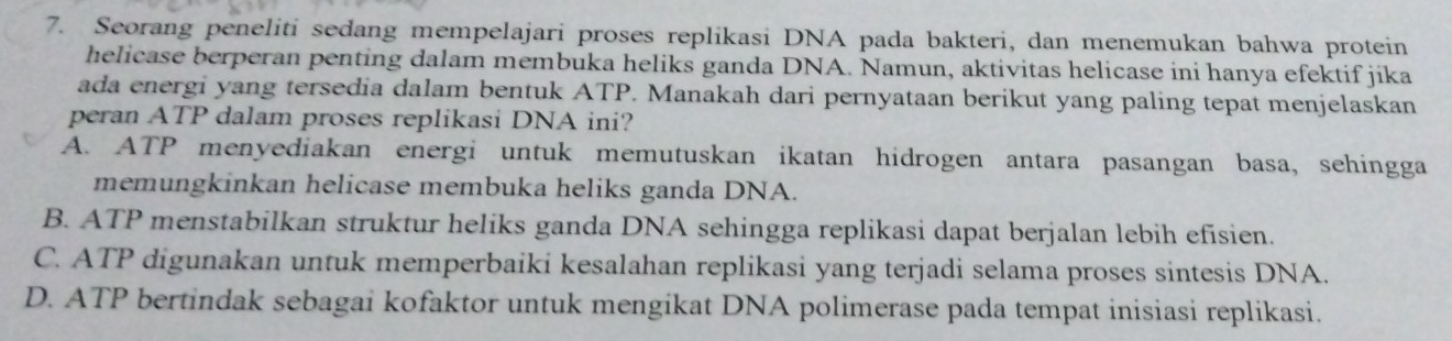 Seorang peneliti sedang mempelajari proses replikasi DNA pada bakteri, dan menemukan bahwa protein
helicase berperan penting dalam membuka heliks ganda DNA. Namun, aktivitas helicase ini hanya efektif jika
ada energi yang tersedia dalam bentuk ATP. Manakah dari pernyataan berikut yang paling tepat menjelaskan
peran ATP dalam proses replikasi DNA ini?
A. ATP menyediakan energi untuk memutuskan ikatan hidrogen antara pasangan basa, sehingga
memungkinkan helicase membuka heliks ganda DNA.
B. ATP menstabilkan struktur heliks ganda DNA sehingga replikasi dapat berjalan lebih efisien.
C. ATP digunakan untuk memperbaiki kesalahan replikasi yang terjadi selama proses sintesis DNA.
D. ATP bertindak sebagai kofaktor untuk mengikat DNA polimerase pada tempat inisiasi replikasi.