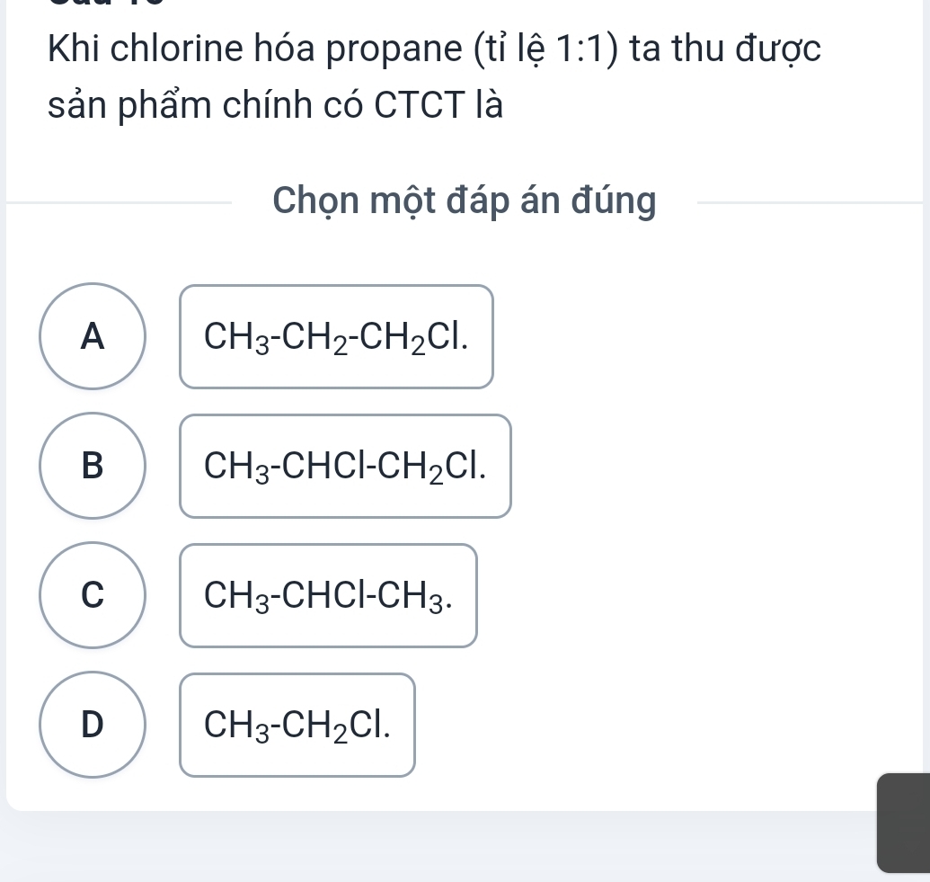 Khi chlorine hóa propane (tỉ lệ 1:1) ta thu được
sản phẩm chính có CTCT là
Chọn một đáp án đúng
A CH_3-CH_2-CH_2Cl.
B CH_3-CHCl-CH_2Cl.
C CH_3-CHCl-CH_3.
D CH_3-CH_2Cl.