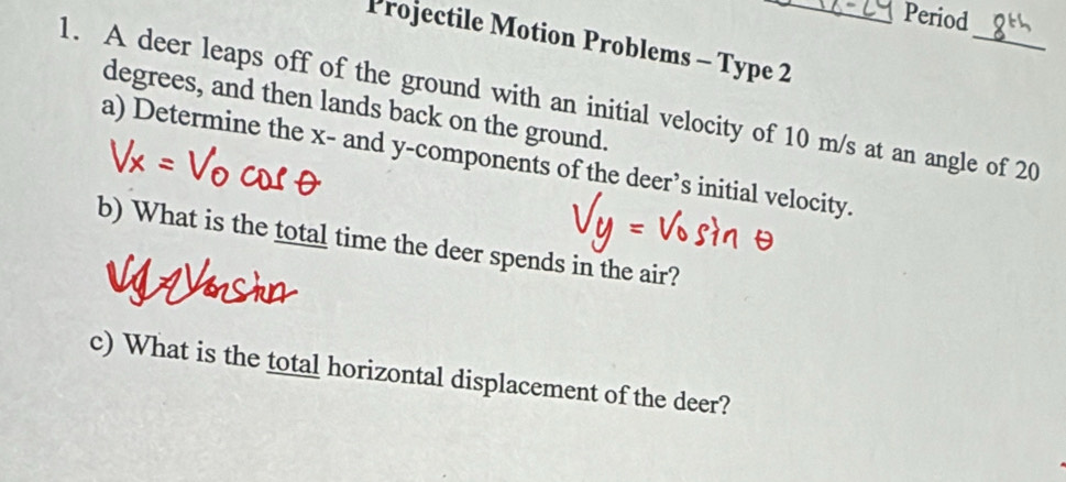 Period 
Projectile Motion Problems - Type 2 
1. A deer leaps off of the ground with an initial velocity of 10 m/s at an angle of 20
degrees, and then lands back on the ground. 
a) Determine the x - and y -components of the deer’s initial velocity. 
b) What is the total time the deer spends in the air? 
c) What is the total horizontal displacement of the deer?