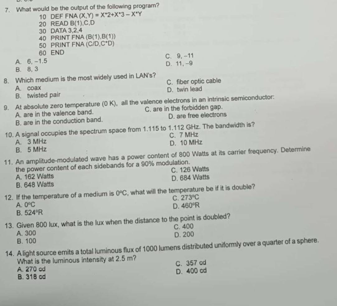 What would be the output of the following program?
10 DEF FNA (X,Y)=X^*2+X^*3-X^*Y
20 READ B(1), C, D
30 DATA 3, 2, 4
40 PRINT FNA (B(1),B(1))
50 PRINT FNA (C/D,C^*D)
60 END
A. 6, -1.5 C. 9, -11
B. 8, 3 D. 11, -9
8. Which medium is the most widely used in LAN's?
A. coax C. fiber optic cable
B. twisted pair D. twin lead
9. At absolute zero temperature (0 K), all the valence electrons in an intrinsic semiconductor:
A. are in the valence band. C. are in the forbidden gap.
B. are in the conduction band. D. are free electrons
10. A signal occupies the spectrum space from 1.115 to 1.112 GHz. The bandwidth is?
A. 3 MHz C. 7 MHz
B. 5 MHz D. 10 MHz
11. An amplitude-modulated wave has a power content of 800 Watts at its carrier frequency. Determine
the power content of each sidebands for a 90% modulation.
A. 162 Watts C. 126 Watts
B. 648 Watts D. 684 Watts
12. If the temperature of a medium is 0°C , what will the temperature be if it is double?
C. 273°C
A. 0°C D. 460°R
B. 524°R
13. Given 800 lux, what is the lux when the distance to the point is doubled?
C. 400
A. 300 D. 200
B. 100
14. A light source emits a total luminous flux of 1000 lumens distributed uniformly over a quarter of a sphere.
What is the luminous intensity at 2.5 m?
A. 270 cd C. 357 cd
B. 318 cd D. 400 cd