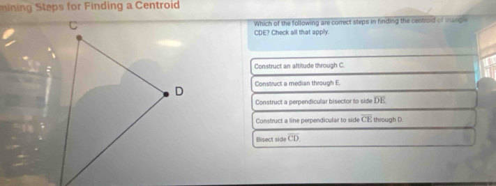 mining Steps for Finding a Centroid
Which of the following are correct steps in finding the centroid of triangle
CDE? Check all that apply.
Construct an altitude through C.
Construct a median through E.
Construct a perpendicular bisector to side overline DE
Construct a line perpendicular to side overline CE through D.
Bisect side overline CD