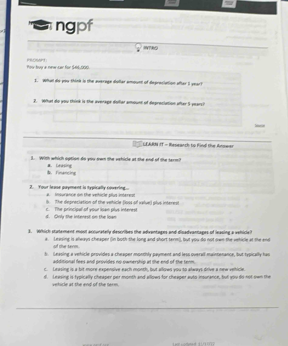 ngpf
INT80
PROMPT:
You buy a new car for $45,000.
1. What do you think is the average dollar amount of depreciation after 1 year?
2. What do you think is the average dollar amount of depreciation after 5 years?
Souese
LEARN IT - Research to Find the Answer
1. With which option do you own the vehicle at the end of the term?
a. Leasing
b. Financing
2. Your lease payment is typically covering...
a. Insurance on the vehicle plus interest
b. The depreciation of the vehicle (loss of value) plus interest
c. The principal of your loan plus interest
d. Only the interest on the loan
3. Which statement most accurately describes the advantages and disadvantages of leasing a vehicle?
a. Leasing is always cheaper (in both the long and short term), but you do not own the vehicle at the end
of the term.
b. Leasing a vehicle provides a cheaper monthly payment and less overall maintenance, but typically has
additional fees and provides no ownership at the end of the term.
c. Leasing is a bit more expensive each month, but allows you to always drive a new vehicle.
d. Leasing is typically cheaper per month and allows for cheaper auto insurance, but you do not own the
vehicle at the end of the term.
Last Lodated 11/17/22