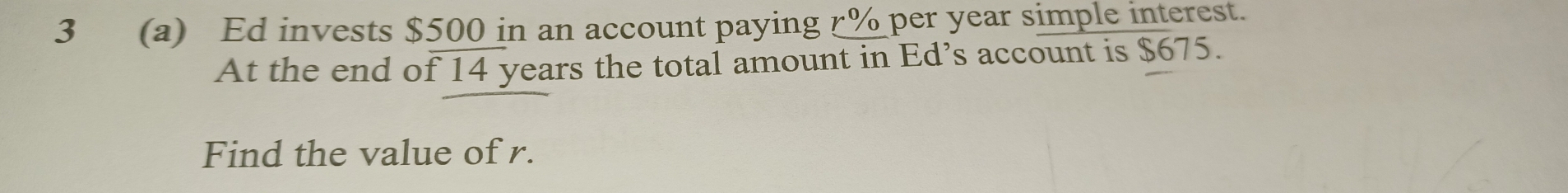 3 (a) Ed invests $500 in an account paying r% per year simple interest. 
At the end of 14 years the total amount in Ed’s account is $675. 
Find the value of r.