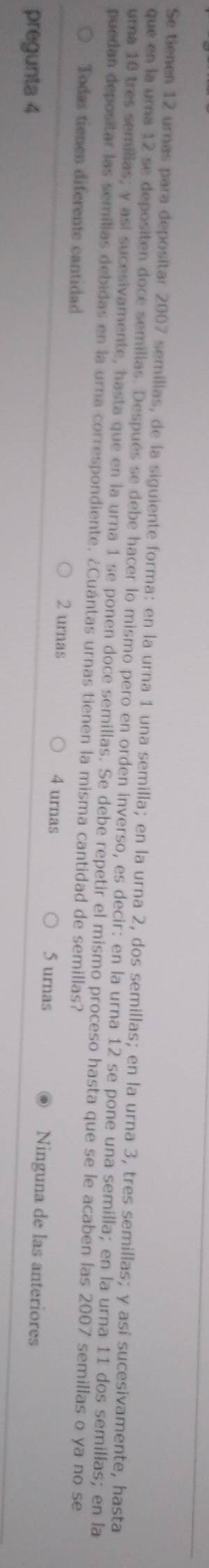 Se tienen 12 urnas para depositar 2007 semillas, de la siguiente forma: en la urna 1 una semilla; en la urna 2, dos semillas; en la urna 3, tres semillas; y así sucesivamente, hasta
que en la uma 12 se depositen doce semillas. Después se debe hacer lo mismo pero en orden inverso, es decir: en la urna 12 se pone una semilla; en la urna 11 dos semillas; en la
uma 10 tres semillas; y así sucesivamente, hasta que en la urna 1 se ponen doce semillas. Se debe repetir el mismo proceso hasta que se le acaben las 2007 semillas o ya no se
puedan depositar las semilias debidas en la urna correspondiente. ¿Cuántas urnas tienen la misma cantidad de semillas?
Todas tienen diferente cantidad Ninguna de las anteriores
2 urnas 4 urnas 5 urnas
pregunta 4