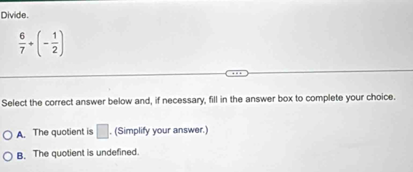 Divide.
 6/7 +(- 1/2 )
Select the correct answer below and, if necessary, fill in the answer box to complete your choice.
A. The quotient is □. (Simplify your answer.)
B. The quotient is undefined.