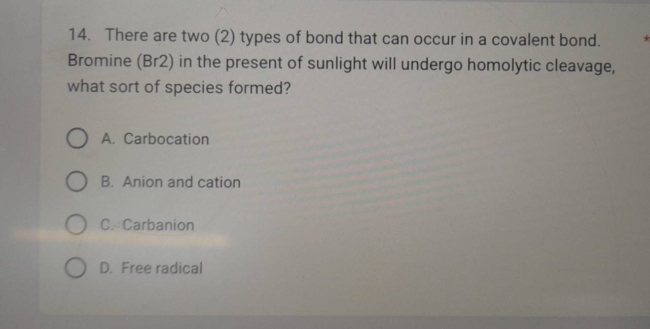 There are two (2) types of bond that can occur in a covalent bond. *
Bromine (Br2) in the present of sunlight will undergo homolytic cleavage,
what sort of species formed?
A. Carbocation
B. Anion and cation
C. Carbanion
D. Free radical