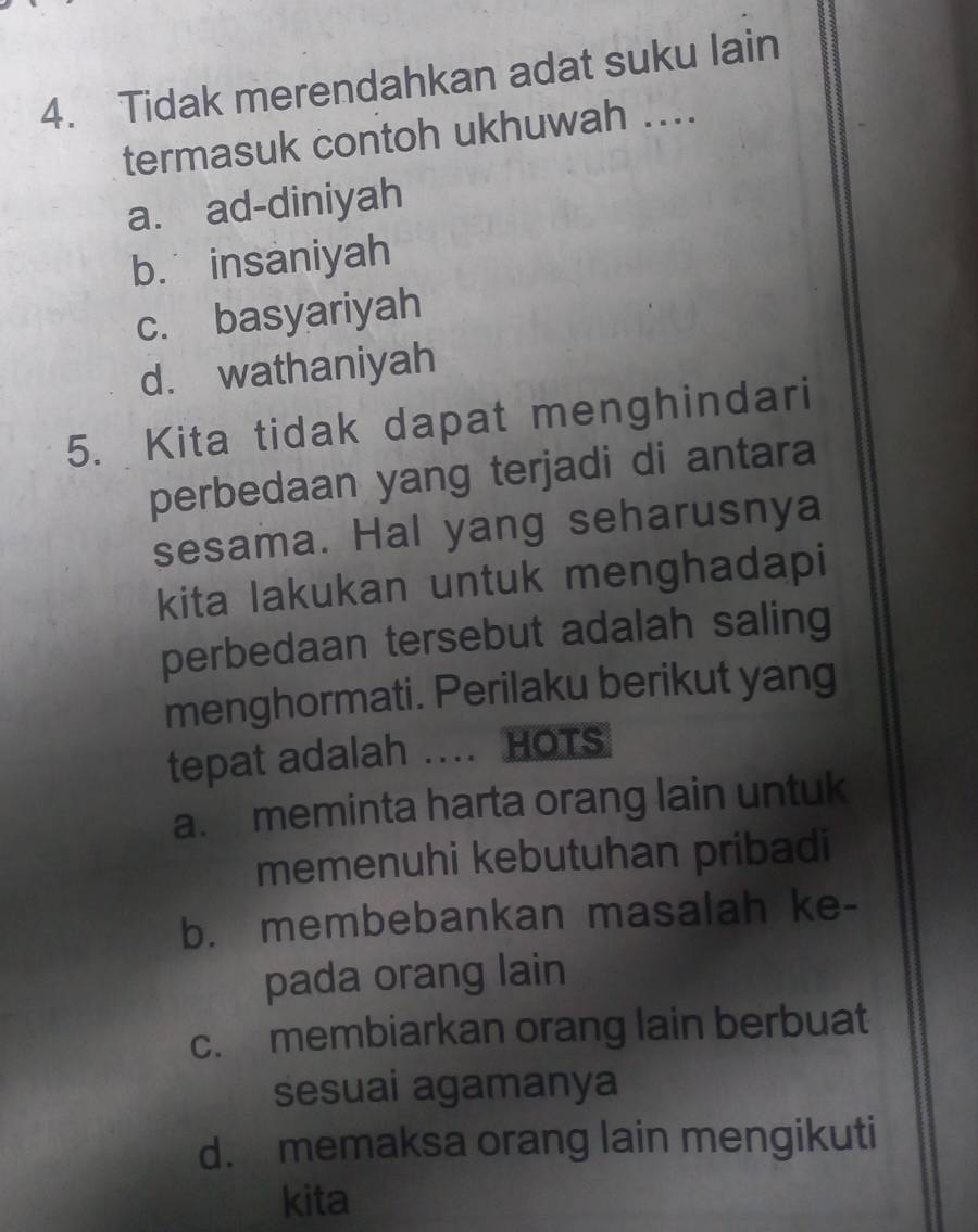 Tidak merendahkan adat suku lain
termasuk contoh ukhuwah ....
a. ad-diniyah
b. insaniyah
c. basyariyah
d. wathaniyah
5. Kita tidak dapat menghindari
perbedaan yang terjadi di antara
sesama. Hal yang seharusnya
kita lakukan untuk menghadapi
perbedaan tersebut adalah saling
menghormati. Perilaku berikut yang
tepat adalah .... HOTs
a. meminta harta orang lain untuk
memenuhi kebutuhan pribadi
b. membebankan masalah ke-
pada orang lain
c. membiarkan orang lain berbuat
sesuai agamanya
d. memaksa orang lain mengikuti
kita