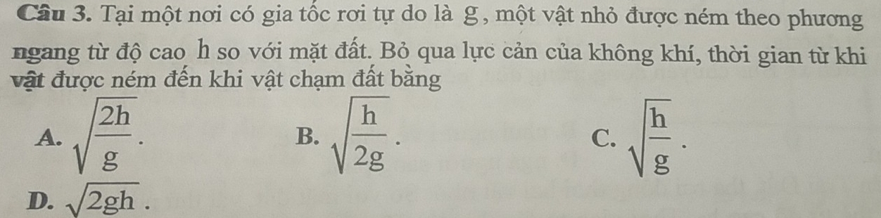 Tại một nơi có gia tốc rơi tự do là g , một vật nhỏ được ném theo phương
ngang từ độ cao h so với mặt đất. Bỏ qua lực cản của không khí, thời gian từ khi
vật được ném đến khi vật chạm đất bằng
A. sqrt(frac 2h)g. sqrt(frac h)2g. sqrt(frac h)g. 
B.
C.
D. sqrt(2gh).