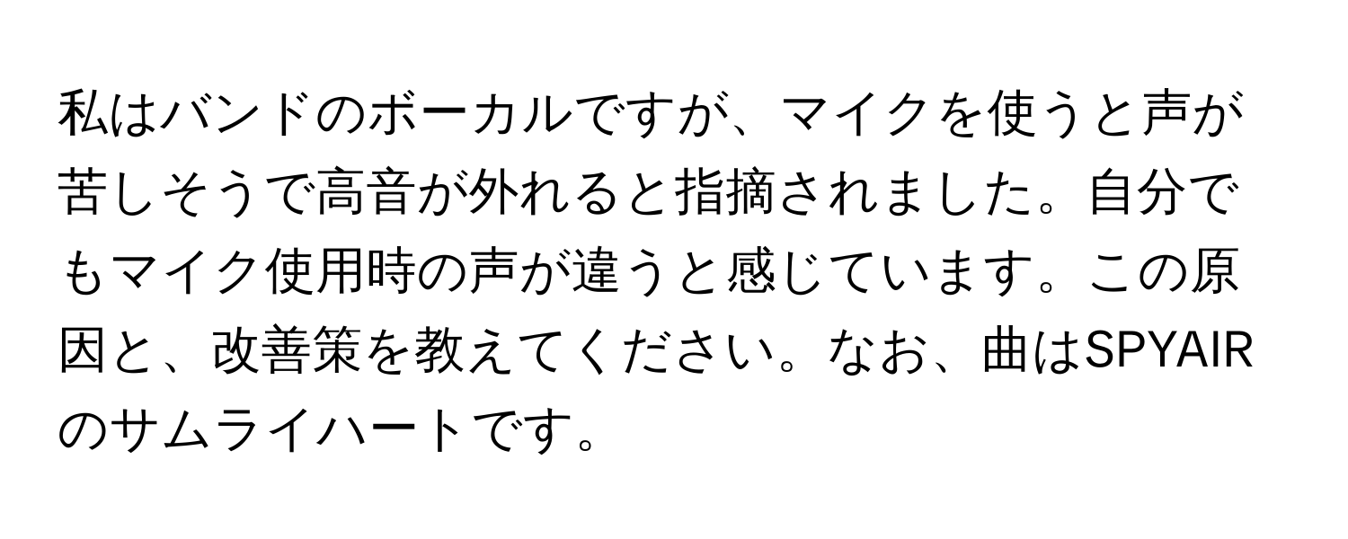 私はバンドのボーカルですが、マイクを使うと声が苦しそうで高音が外れると指摘されました。自分でもマイク使用時の声が違うと感じています。この原因と、改善策を教えてください。なお、曲はSPYAIRのサムライハートです。