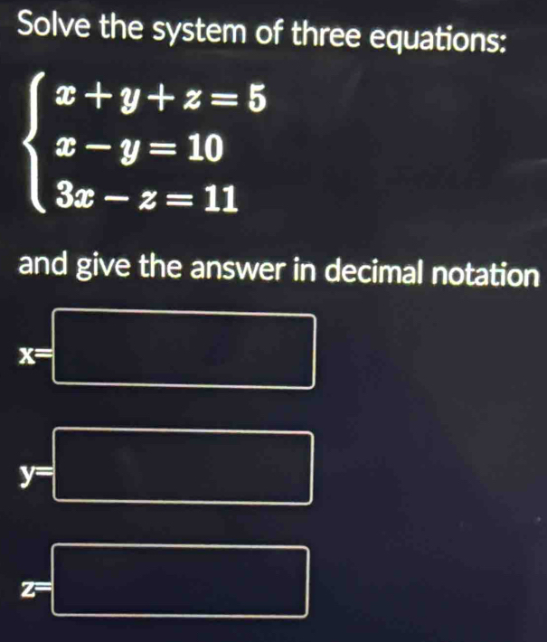 Solve the system of three equations:
beginarrayl x+y+z=5 x-y=10 3x-z=11endarray.
and give the answer in decimal notation
x =□ (- 1/2 (△ A= 9)/2 
(-x y= 1/2 
y=□
z=□