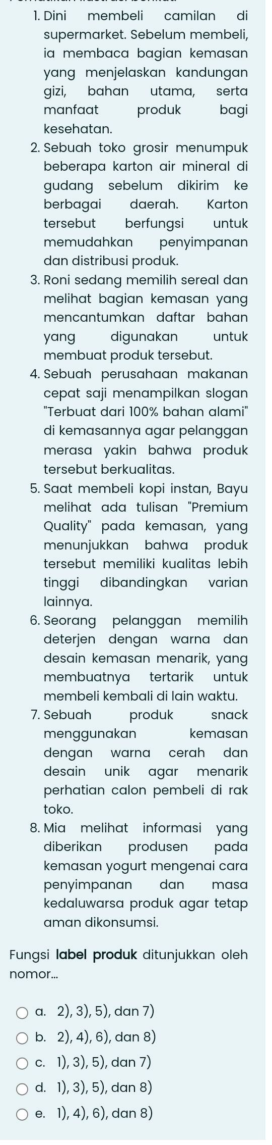 Dini membeli camilan di
supermarket. Sebelum membeli,
ia membaca bagian kemasan 
yng menjelaskan kandungan 
gizi, bahan utama, serta
manfaat produk  bagi
kesehatan.
2. Sebuah toko grosir menumpuk
beberapa karton air mineral di
gudang  sebelum dikirim ke
berbagai daerah. Karton
tersebut berfungsi i  untuk
memudahkan penyimpanan
dan distribusi produk.
3. Roni sedang memilih sereal dan
melihat bagian kemasan yang .
mencantumkan daftar bahan
yang digunakan untuk
membuat produk tersebut.
4. Sebuah perusahaan makanan
cepat saji menampilkan slogan 
"Terbuat dari 100% bahan alami"
di kemasannya agar pelanggan
merasa yakin bahwa produk 
tersebut berkualitas.
5. Saat membeli kopi instan, Bayu
melihat ada tulisan "Premium
Quality" pada kemasan, yang
menunjukkan bahwa produk 
tersebut memiliki kualitas lebih 
tinggi dibandingkan varian
lainnya.
6. Seorang pelanggan memilih
deterjen dengan warna dan 
desain kemasan menarik, yang
membuatnya tertarik untuk
membeli kembali di lain waktu.
7. Sebuah produk snack
menggunakan kemasan
dengan warna cerah dan 
desain unik agar menarik
perhatian calon pembeli di rak 
toko.
8. Mia melihat informasi yang
diberikan produsen pada
kemasan yogurt mengenai cara
penyimpanan dan masa
kedaluwarsa produk agar tetap 
aman dikonsumsi.
Fungsi label produk ditunjukkan oleh
nomor...
a. 2), 3), 5), dan 7)
b. 2), 4), 6), dan 8)
c. 1), 3), 5), dan 7)
d. 1), 3), 5), dan 8)
e. 1), 4), 6), dan 8)