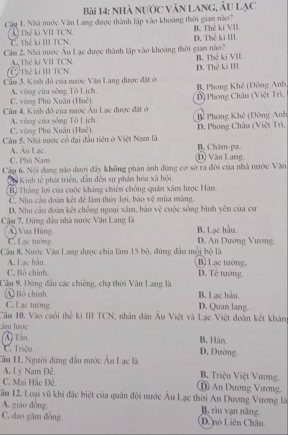 nhà nước văn lang, Âu lạc
Câu 1. Nhà mước Văn Lang được thành lập vào khoáng thời gian nào?
X Thế kí VII TCN. B. Thể kí VII.
C. Thẻ kí III TCN. D. Thế ki III.
Câu 2. Nhà nước Âu Lạc được thành lập vào khoảng thời gian nào?
A Thẻ ki VII TCN. B. Thể kỉ VII.
C Thể ki III TCN, D. Thế ki III.
Cầu 3. Kinh đô của nước Văn Lang được đặt ở
A. vùng cứa sông Tô Lịch. B. Phong Khê (Đông Anh
C. vùng Phú Xuân (Huể). D) Phong Châu (Việt Trì,
Câu 4. Kinh đô của nước Âu Lạc được đặt ở
A. vùng cửa sông Tô Lịch. B Phong Khê (Đông Anh
C. vùng Phú Xuân (Huê). D. Phong Châu (Việt Trì,
Câu 5. Nhà nước cổ đại đầu tiên ở Việt Nam là
A. Âu Lạc. B. Chăm-pa.
C. Phù Nam. D) Văn Lang.
Cậu 6. Nội dung nào dưới đây không phản ảnh đúng cơ sở ra đời của nhà nước Văn
C0 Kinh tế phát triển, dẫn đến sự phân hóa xã hội.
Bộ Thắng lợi của cuộc kháng chiến chồng quân xâm lược Hán.
C. Nhu cầu đoàn kết để làm thủy lợi, bảo vệ mùa màng.
D. Nhu cầu đoàn kết chống ngoại xâm, bảo vệ cuộc sống bình yên của cư
Câu 7. Đứng đầu nhà nước Văn Lang là
A) Vua Hùng. B. Lạc hầu.
C. Lạc tướng. D. An Dương Vương.
Câu 8. Nước Văn Lang đựợc chia làm 15 bộ, đứng đầu mỗi bộ là
A. Lạc hầu. B) Lạc tướng.
C. Bỗ chính. D. Tề tướng.
Câu 9. Đứng đầu các chiếng, chạ thời Văn Lang là
Á Bồ chính. B. Lạc hầu.
C. Lạc tướng. D. Quan lang.
Câu 10, Vào cuối thế kỉ III TCN, nhân dân Âu Việt và Lạc Việt đoàn kết khản
lâm lược
A) Tần. B. Hán.
C. Triệu. D. Đường.
Câu 11. Người đứng đầu nước Âu Lạc là
A. Lý Nam Đế. B. Triệu Việt Vương.
C. Mai Hắc Đề. D An Dương Vương,
1âu 12. Loại vũ khí đặc biệt của quân đội nước Âu Lạc thời An Dương Vương là
A. giáo đồng. B. rìu vạn năng.
C. dao găm đồng. D. nó Liên Châu