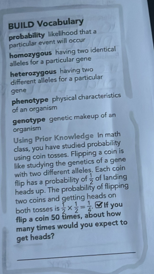 BUILD Vocabulary 
probability likelihood that a 
particular event will occur 
homozygous having two identical 
alleles for a particular gene 
heterozygous having two 
different alleles for a particular 
gene 
phenotype physical characteristics 
of an organism 
genotype genetic makeup of an 
organism 
Using Prior Knowledge In math 
class, you have studied probability 
using coin tosses. Flipping a coin is 
like studying the genetics of a gene 
with two different alleles. Each coin 
flip has a probability of  1/2  of landing 
heads up. The probability of flipping 
two coins and getting heads on 
both tosses is  1/2 *  1/2 = 1/4  If you 
flip a coin 50 times, about how 
many times would you expect to 
get heads? 
_