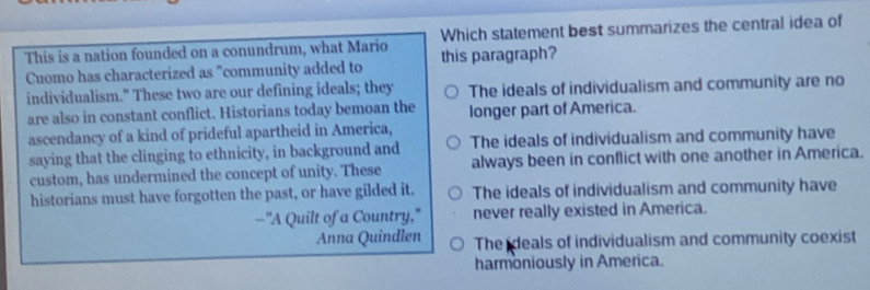 This is a nation founded on a conundrum, what Mario Which statement best summarizes the central idea of
Cuomo has characterized as "community added to this paragraph?
individualism." These two are our defining ideals; they The ideals of individualism and community are no
are also in constant conflict. Historians today bemoan the longer part of America.
ascendancy of a kind of prideful apartheid in America,
saying that the clinging to ethnicity, in background and The ideals of individualism and community have
custom, has undermined the concept of unity. These always been in conflict with one another in America.
historians must have forgotten the past, or have gilded it. The ideals of individualism and community have
--"A Quilt of a Country," never really existed in America.
Anna Quindlen The deals of individualism and community coexist
harmoniously in America.