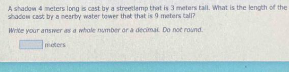 A shadow 4 meters long is cast by a streetlamp that is 3 meters tall. What is the length of the 
shadow cast by a nearby water tower that that is 9 meters tall? 
Write your answer as a whole number or a decimal. Do not round.
x_1+x_2= m/4  meters