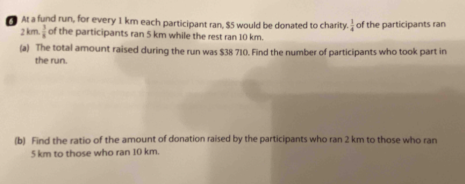 At a fund run, for every 1 km each participant ran, $5 would be donated to charity.  1/4  of the participants ran
2 km.  3/8  of the participants ran 5 km while the rest ran 10 km. 
(a) The total amount raised during the run was $38 710. Find the number of participants who took part in 
the run. 
(b) Find the ratio of the amount of donation raised by the participants who ran 2 km to those who ran
5 km to those who ran 10 km.