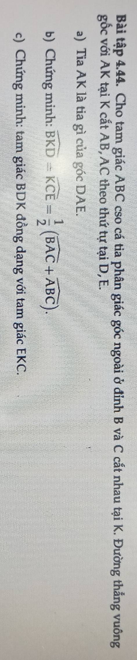 Bài tập 4.44. Cho tam giác ABC cso cá tia phân giác góc ngoài ở đỉnh B và C cắt nhau tại K. Đường thắng vuông 
gốc với AK tại K cắt AB, AC theo thứ tự tại D, E. 
a) Tia AK là tia gì của góc DAE. 
b) Chứng minh: widehat BKD=widehat KCE= 1/2 (widehat BAC+widehat ABC). 
c) Chứng minh: tam giác BDK đồng dạng với tam giác EKC.