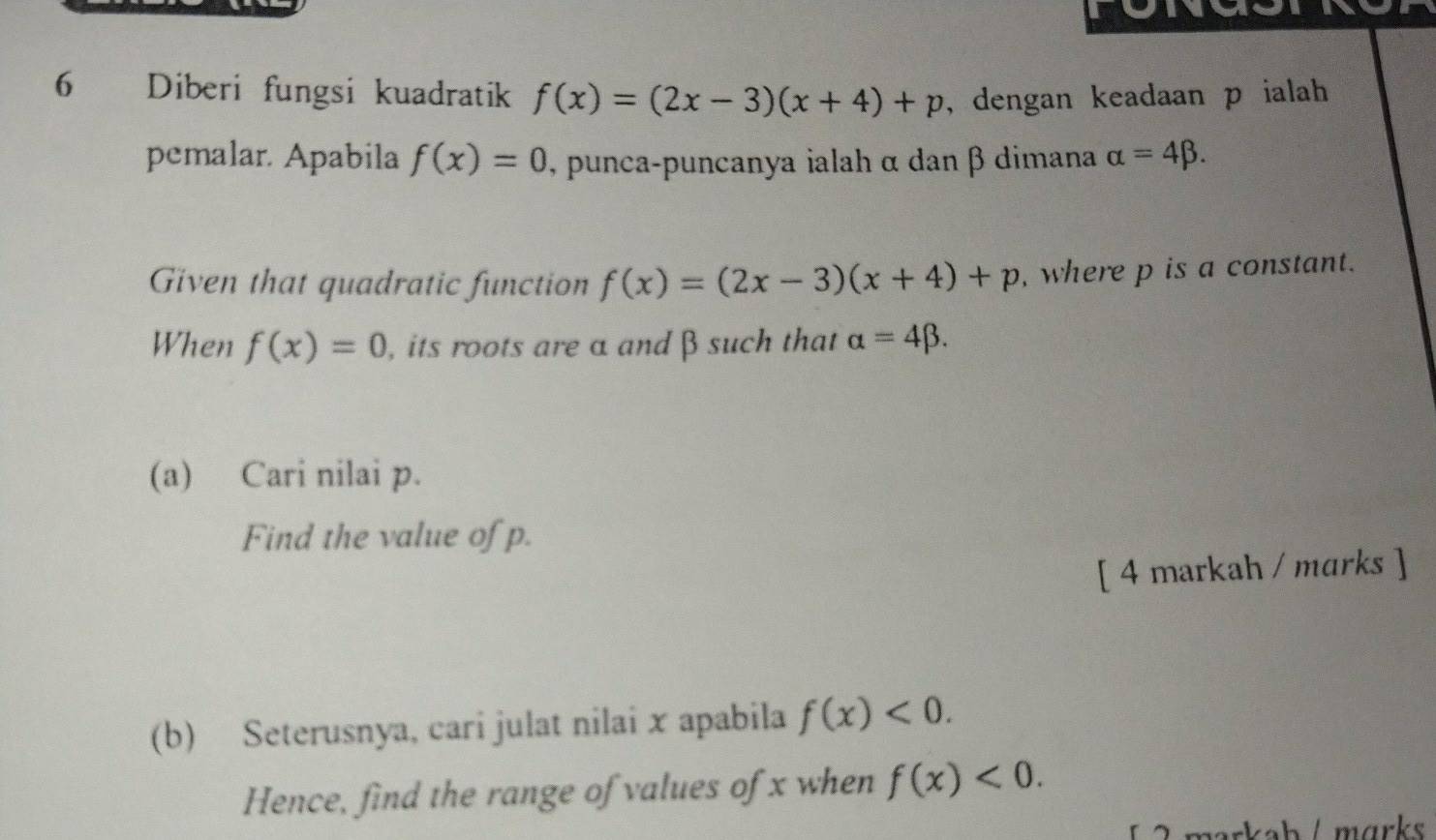 Diberi fungsi kuadratik f(x)=(2x-3)(x+4)+p , dengan keadaan p ialah 
pemalar. Apabila f(x)=0 , punca-puncanya ialah α dan β dimana alpha =4beta. 
Given that quadratic function f(x)=(2x-3)(x+4)+p , where p is a constant. 
When f(x)=0 , its roots are α and β such that alpha =4beta. 
(a) Cari nilai p. 
Find the value of p. 
[ 4 markah / marks ] 
(b) Seterusnya, cari julat nilai x apabila f(x)<0</tex>. 
Hence, find the range of values of x when f(x)<0</tex>.