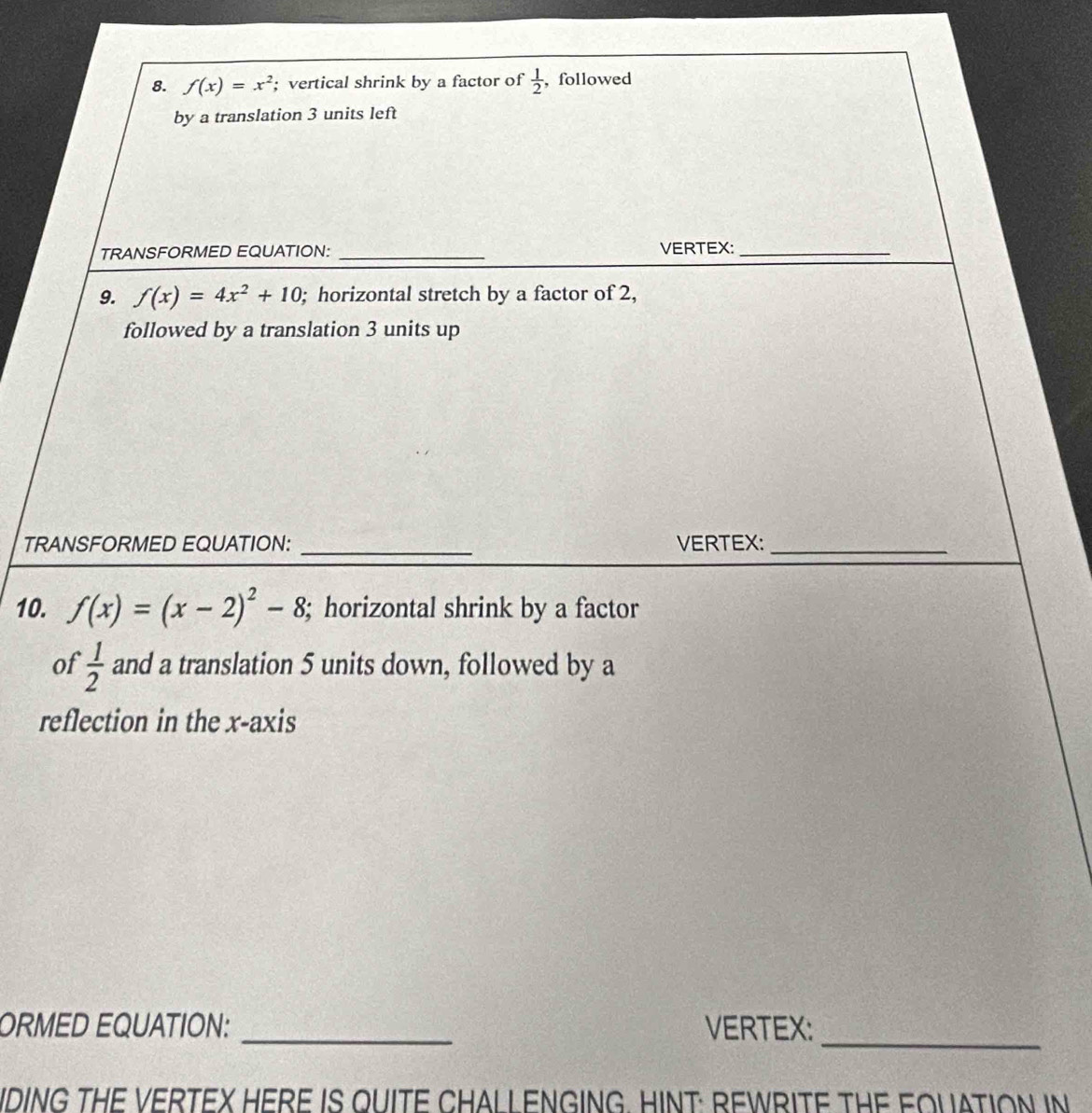 f(x)=x^2; vertical shrink by a factor of  1/2  ,followed 
by a translation 3 units left 
TRANSFORMED EQUATION: _VERTEX:_ 
9. f(x)=4x^2+10; horizontal stretch by a factor of 2, 
followed by a translation 3 units up 
TRANSFORMED EQUATION: _VERTEX:_ 
10. f(x)=(x-2)^2-8; horizontal shrink by a factor 
of  1/2  and a translation 5 units down, followed by a 
reflection in the x-axis 
ORMED EQUATION: _VERTEX:_ 
IDING THE VERTEX HERE IS QUITE CHALL ENGING. HINT: REWRITE THE FOUATION IN