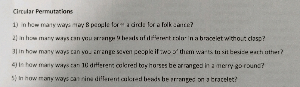 Circular Permutations 
1) In how many ways may 8 people form a circle for a folk dance? 
2) In how many ways can you arrange 9 beads of different color in a bracelet without clasp? 
3) In how many ways can you arrange seven people if two of them wants to sit beside each other? 
4) In how many ways can 10 different colored toy horses be arranged in a merry-go-round? 
5) In how many ways can nine different colored beads be arranged on a bracelet?