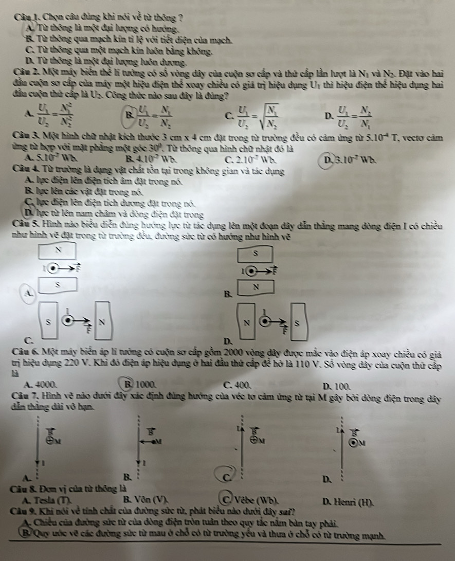 Chọn câu đùng khi nói yo^3 i từ thông ?
A. Từ thông là một đại lượng có hướng.
* B. Từ thông qua mạch kín tì Ixi với tiết diện của mạch.
C. Từ thông qua một mạch kín luôn bằng không.
D. Từ thông là một đại lượng luôn dương.
Câu 2. Một máy biển thể lí tưởng có : awidehat circ  6 vòng dây của cuộn sơ cấp và thứ cấp lần lượt là Nị và N₂. Đặt vào hai
đầu cuộn sơ cấp của máy một hiệu điện the^(frac 1)2 xoay chiều có giá trị hiệu dụng Uị thì hiệu điện thes hiệu dụng hai
đầu cuộn thứ cấp là U-. Công thức nào sau đây là đúng?
A. frac U_1U_2=frac (N_1)^2(N_2)^2 B. frac U_1U_2=frac N_1N_2 C. frac U_1U_2=sqrt(frac N_1)N_2 D. frac U_1U_2=frac N_2N_1
Câu 3. Một hình chữ nhật kích thước 3 cm x 4 cm đặt trong từ trường đều có cảm úng từ 5.10^(-4)T * vecto câm
ừng từ hợp với mặt phẳng một góc 30° 1. Từ thông qua hình chữ nhật đó là
A. 5.10^2Wb B. 410^(-2)Wb C. 2.10^-Wb  D. 3.10^(-7)
Câu 4. Từ trường là dạng vật chất tồn tại trong không gian và tác dụng
A. lực điện lên điện tích âm đặt trong nó.
B. lực lên các vật đặt trong nó.
CC lực điện lên điện tích dương đặt trong nó.
Dự lực từ lên nam châm và dòng điện đặt trong
Câu 5. Hình nào biểu diễn đùng hướng lực từ tác dụng lên một đoạn dây dẫn thắng mang dòng điện I có chiều
như hình vẽ đặt trong từ trường đều, đường sức từ có hướng như hình vẽ
N
s
1
1
S
N
A.
B.
1
s N
N o s
C.
D、
Câu 6. Một máy biến áp lí tưởng có cuộn sơ cấp gồm 2000 vòng dây được mắc vào điện áp xoay chiều có giá
trị hiệu dụng 220 V. Khi đó điện áp hiệu dụng ở hai đầu thứ cấp đễ hỏ là 110 V. Số vòng dây của cuộn thứ cấp
là
A. 4000. B. 1000. C. 400. D. 100.
Câu 7. Hình vẽ nào dưới đây xác định đùng hướng của véc tơ cảm ứng từ tại M gây bởi dòng điện trong dây
dẫn thắng dài vô hạn.
M
On
、
1
1
A.
B.
D.
Câu 8. Đơn vị của từ thông là
A. Tesla (T). B. Vôn (V). C. Vêbe (Wb). D. Henri (H).
Câu 9, Khi nói về tính chất của đường sức từ, phát biểu nào dưới đây sa??
A. Chiều của đường sức từ của dòng điện tròn tuần theo quy tắc nằm bàn tay phải.
B/Quy ước vỡ các đường sức từ mau ở chỗ có từ trường yểu và thưa ở chỗ có từ trường mạnh.