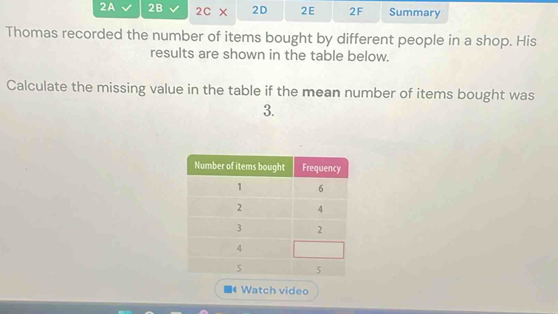 2A 2B 2C* 2D 2E 2F Summary 
Thomas recorded the number of items bought by different people in a shop. His 
results are shown in the table below. 
Calculate the missing value in the table if the mean number of items bought was 
3. 
Watch video