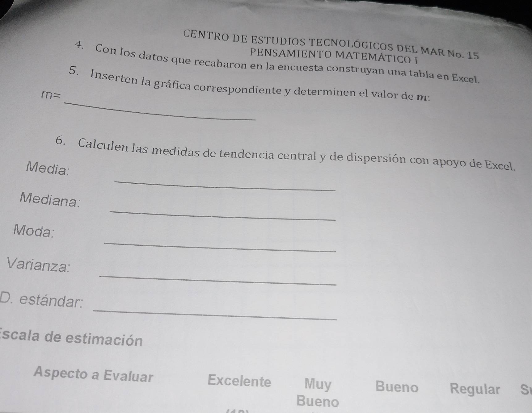 CENTRO DE ESTUDIOS TECNOLÓGICOS DEL MAR Nº. 15
PENSAMIENTO MATEMÁTICO I
4. Con los datos que recabaron en la encuesta construyan una tabla en Excel.
_
5. Inserten la gráfica correspondiente y determinen el valor de m :
m=
6. Calculen las medidas de tendencia central y de dispersión con apoyo de Excel.
_
Media:
_
Mediana:
_
Moda:
_
Varianza:
_
D. estándar:
Escala de estimación
Aspecto a Evaluar Excelente Muy
Bueno Regular S
Bueno