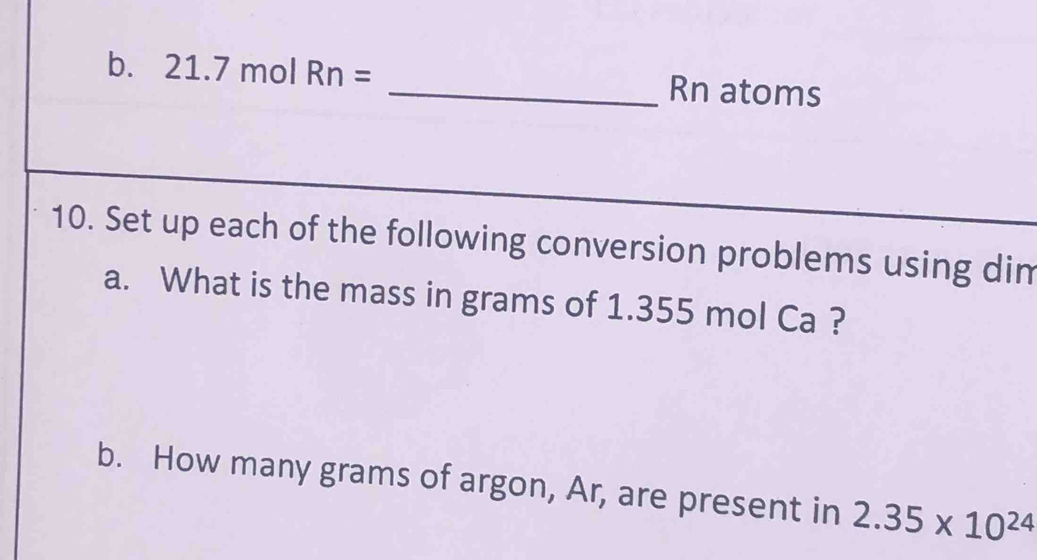 21. 7 mol Rn= _Rn atoms 
10. Set up each of the following conversion problems using dim 
a. What is the mass in grams of 1.355 mol Ca ? 
b. How many grams of argon, Ar, are present in 2.35* 10^(24)