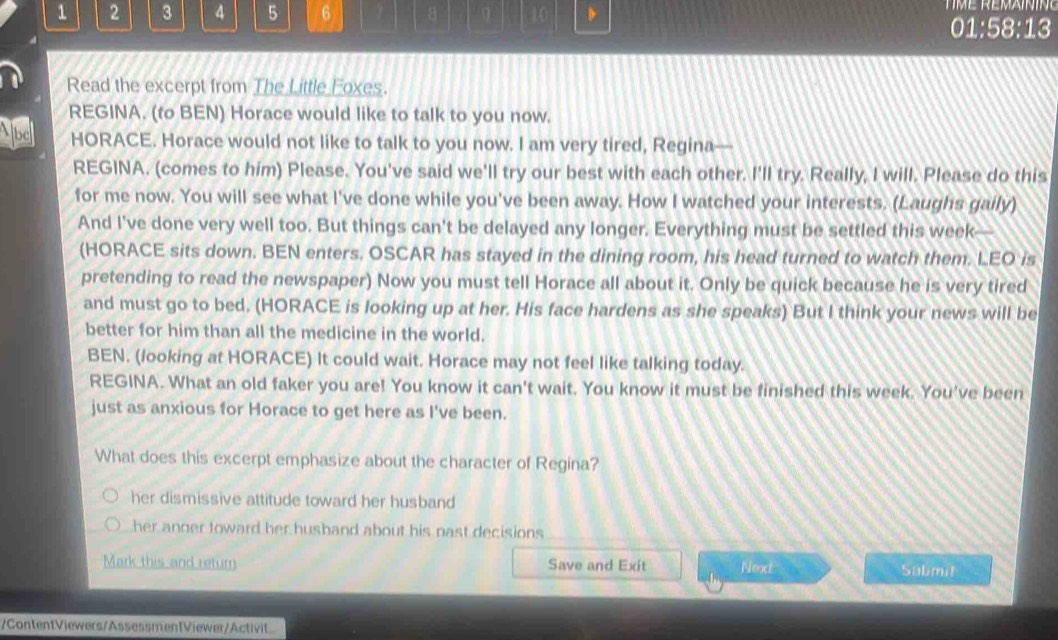1 2 3 4 5 6 7 η 10 D
01:58:13
Read the excerpt from The Little Foxes.
REGINA. (to BEN) Horace would like to talk to you now.
Abe HORACE. Horace would not like to talk to you now. I am very tired, Regina
REGINA. (comes to him) Please. You've said we'll try our best with each other. I'll try. Really, I will. Please do this
for me now. You will see what I've done while you've been away. How I watched your interests. (Laughs gaily)
And I've done very well too. But things can't be delayed any longer. Everything must be settled this week—
(HORACE sits down. BEN enters. OSCAR has stayed in the dining room, his head turned to watch them. LEO is
pretending to read the newspaper) Now you must tell Horace all about it. Only be quick because he is very tired
and must go to bed. (HORACE is looking up at her. His face hardens as she speaks) But I think your news will be
better for him than all the medicine in the world.
BEN. (looking at HORACE) It could wait. Horace may not feel like talking today.
REGINA. What an old faker you are! You know it can't wait. You know it must be finished this week. You've been
just as anxious for Horace to get here as I've been.
What does this excerpt emphasize about the character of Regina?
her dismissive attitude toward her husband
her anger toward her husband about his nast decisions 
Mark this and retur Save and Exit |sqrt(ax)| Sabmit
/ContentViewers/AssessmentViewer/Activit