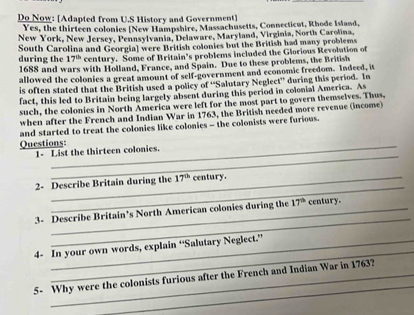 Do Now: [Adapted from U.S History and Government] 
Yes, the thirteen colonies [New Hampshire, Massachusetts, Connecticut, Rhode Island, 
New York, New Jersey, Pennsylvania, Delaware, Maryland, Virginia, North Carolina, 
South Carolina and Georgia] were British colonies but the British had many problems 
during the 17^(th) century. Some of Britain’s problems included the Glorious Revolution of 
1688 and wars with Holland, France, and Spain. Due to these problems, the British 
allowed the colonies a great amount of self-government and economic freedom. Indeed, it 
is often stated that the British used a policy of “Salutary Neglect” during this period. In 
fact, this led to Britain being largely absent during this period in colonial America. As 
such, the colonies in North America were left for the most part to govern themselves. Thus, 
when after the French and Indian War in 1763, the British needed more revenue (income) 
and started to treat the colonies like colonies - the colonists were furious. 
Questions: 
_ 
1- List the thirteen colonies. 
_ 
2- Describe Britain during the 17^(th) century. 
_ 
3- Describe Britain’s North American colonies during the 17^(th) century. 
_ 
4- In your own words, explain “Salutary Neglect.” 
_ 
5- Why were the colonists furious after the French and Indian War in 1763?