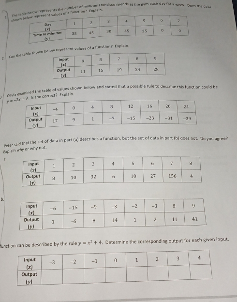 telow represents the number of minutes Francisco spends at the gym each day for a week. Does the data
sa function? Explain.
2. Can the table showw represent values of a function? Explain.
Olivia examined the table of values shown below and stated that a possible rule to describe this function could be
she correct? Explain.
Peter said that the set of data in part (a) describes a function, but the set of data in part (b) does not. Do you agree?
Explain why or why not,
a
b
function can be described by the rule y=x^2+4. Determine the corresponding output for each given input.