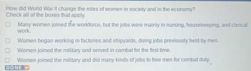 How did World War II change the roles of women in society and in the economy?
Check all of the boxes that apply.
Many women joined the workforce, but the jobs were mainly in nursing, housekeeping, and clerical
work.
Women began working in factories and shipyards, doing jobs previously held by men.
Women joined the military and served in combat for the first time.
Women joined the military and did many kinds of jobs to free men for combat duty.
DONE