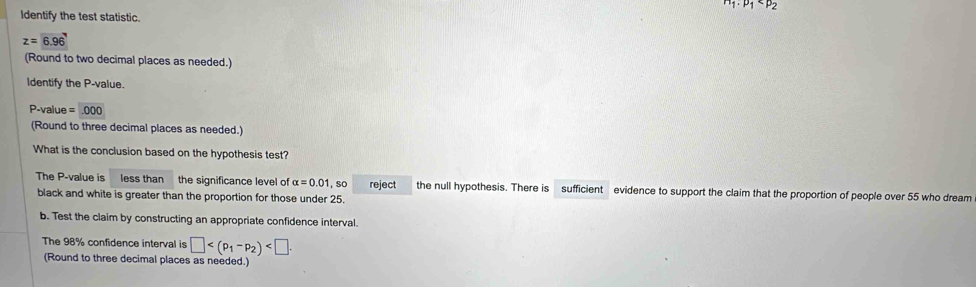 n_1· p_1
Identify the test statistic.
z=6.96
(Round to two decimal places as needed.) 
Identify the P -value.
P -value =.000
(Round to three decimal places as needed.) 
What is the conclusion based on the hypothesis test? 
The P -value is less than the significance level of alpha =0.01 so reject the null hypothesis. There is sufficient evidence to support the claim that the proportion of people over 55 who dream 
black and white is greater than the proportion for those under 25. 
b. Test the claim by constructing an appropriate confidence interval. 
The 98% confidence interval is □ . 
(Round to three decimal places as needed.)