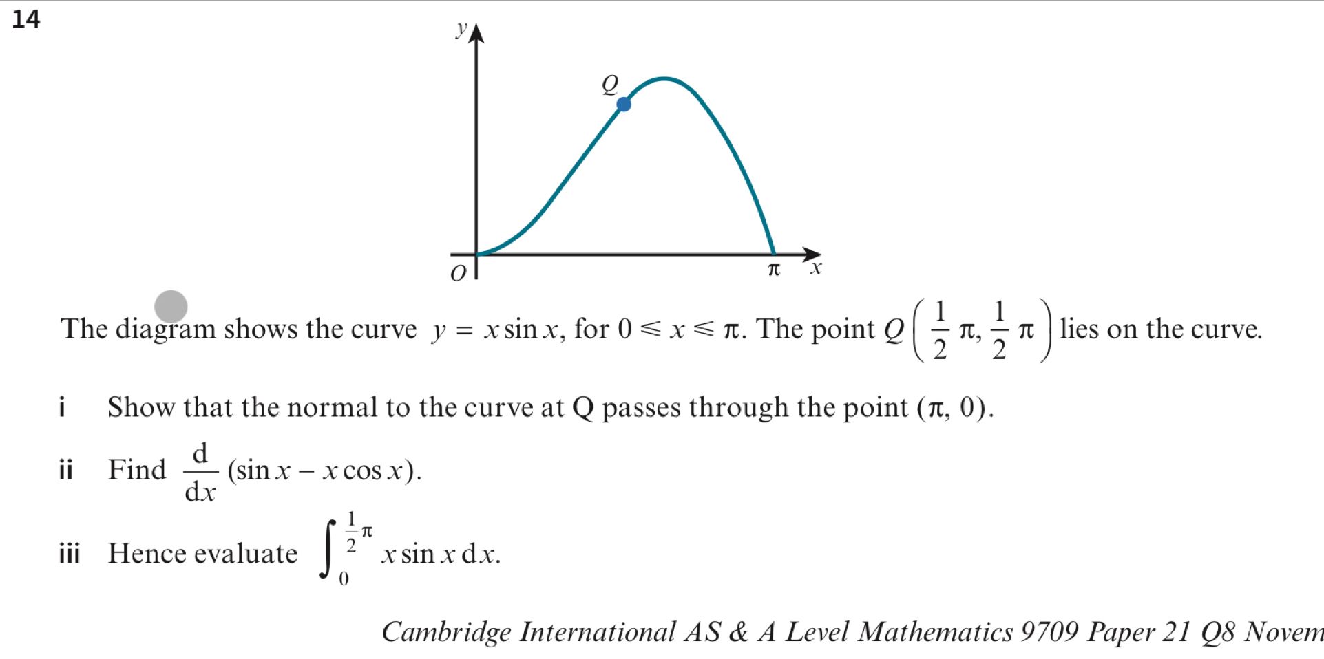 The diagram shows the curve y=xsin x , for 0≤slant x≤slant π :. The point Q( 1/2 π , 1/2 π ) lies on the curve. 
i Show that the normal to the curve at Q passes through the point (π ,0). 
ⅱ Find  d/dx (sin x-xcos x). 
iii Hence evaluate ∈t _0^((frac 1)2)π xsin xdx. 
Cambridge International AS & A Level Mathematics 9709 Paper 21 Q8 Novem