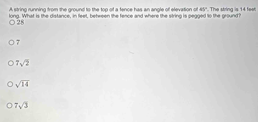 A string running from the ground to the top of a fence has an angle of elevation of 45°. The string is 14 feet
long. What is the distance, in feet, between the fence and where the string is pegged to the ground?
28
7
7sqrt(2)
sqrt(14)
7sqrt(3)