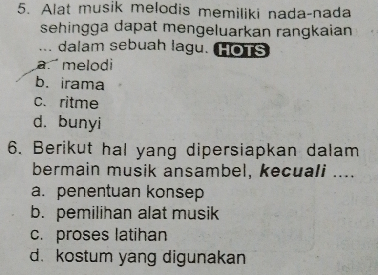 Alat musik melodis memiliki nada-nada
sehingga dapat mengeluarkan rangkaian
... dalam sebuah lagu. HOTS
a. melodi
b. irama
c. ritme
d. bunyi
6. Berikut hal yang dipersiapkan dalam
bermain musik ansambel, kecuali ....
a. penentuan konsep
b. pemilihan alat musik
c. proses latihan
d. kostum yang digunakan