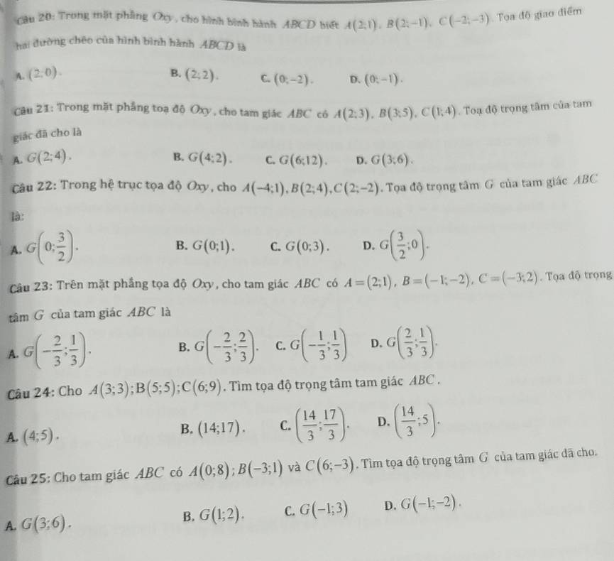 Cầu 20: Trong mặt phầng Oxy, cho hình bình hành ABCD biết A(2;1),B(2;-1),C(-2;-3) Tọa độ giao điểm
hai đường chêo của hình bình hành ABCD là
A. (2,0). B. (2;2). C. (0,-2). D. (0,-1).
Câu 21: Trong mặt phẳng toạ độ Oxy, cho tam giác ABC có A(2;3),B(3;5),C(1;4). Toạ độ trọng tâm của tam
giác đã cho là
A. G(2;4). B. G(4;2). C. G(6;12). D. G(3;6).
Câu 22: Trong hệ trục tọa độ Oxy, cho A(-4;1),B(2;4),C(2;-2).  Tọa độ trọng tâm G của tam giác ABC
là:
A. G(0; 3/2 ). G( 3/2 ;0).
B. G(0;1). C. G(0;3). D.
Câu 23: Trên mặt phầng tọa độ Oxy, cho tam giác ABC có A=(2;1),B=(-1;-2),C=(-3;2). Tọa độ trọng
tâm G của tam giác ABC là
A. G(- 2/3 ; 1/3 ). G(- 2/3 ; 2/3 ). C. G(- 1/3 ; 1/3 ) D. G( 2/3 ; 1/3 ).
B.
Câu 24: Cho A(3;3);B(5;5);C(6;9). Tìm tọa độ trọng tâm tam giác ABC .
A. (4;5).
B. (14;17). C. ( 14/3 ; 17/3 ). D. ( 14/3 ;5).
Câu 25: Cho tam giác ABC có A(0;8);B(-3;1) và C(6;-3). Tìm tọa độ trọng tâm G của tam giác đã cho.
A. G(3;6).
B. G(1;2). C. G(-1;3) D. G(-1;-2).