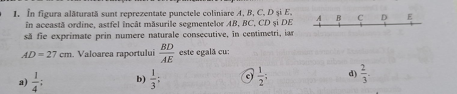 În figura alăturată sunt reprezentate punctele coliniare A, B, C, D și E,
în această ordine, astfel încât măsurile segmentelor AB, BC, CD și DE A B C D E
să fie exprimate prin numere naturale consecutive, în centimetri, iar
AD=27cm. Valoarea raportului  BD/AE  este egală cu:
a)  1/4   1/3 ; 
b)
c)  1/2 ; D
d)  2/3 .