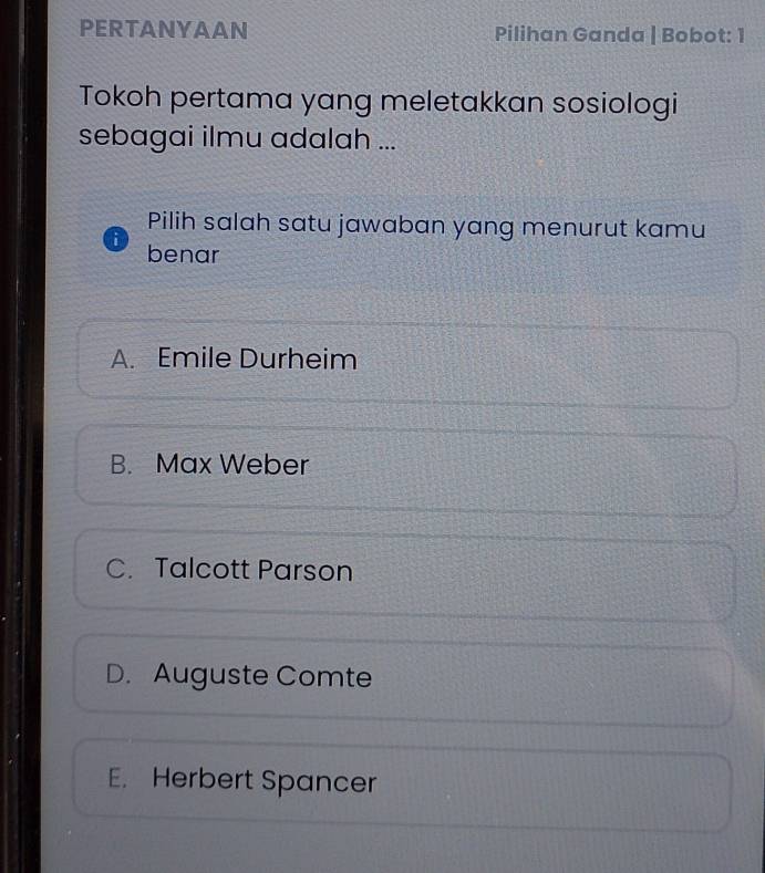 PERTANYAAN Pilihan Ganda | Bobot: 1
Tokoh pertama yang meletakkan sosiologi
sebagai ilmu adalah ...
Pilih salah satu jawaban yang menurut kamu
i benar
A. Emile Durheim
B. Max Weber
C. Talcott Parson
D. Auguste Comte
E. Herbert Spancer