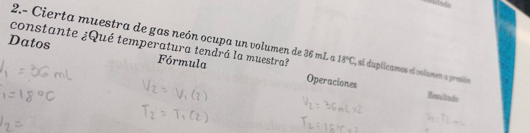 esuitado 
Datos 
constante ¿Qué temperatura tendrá la muestra? 
2.- Cierta muestra de gas neón ocupa un volumen de 36 mL a 18°C , si duplicamos el volumen a presión 
Fórmula Operaciones 
Resultado