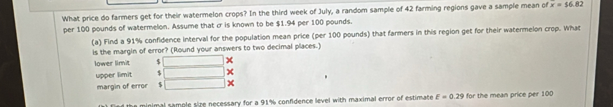 What price do farmers get for their watermelon crops? In the third week of July, a random sample of 42 farming regions gave a sample mean of overline x=$6.82
per 100 pounds of watermelon. Assume that σ is known to be $1.94 per 100 pounds.
(a) Find a 91% confidence interval for the population mean price (per 100 pounds) that farmers in this region get for their watermelon crop. What
is the margin of error? (Round your answers to two decimal places.)
lower limit $
upper limit $
margin of error $ □ ×
minimal sample size necessary for a 91% confidence level with maximal error of estimate E=0.29 for the mean price per 100