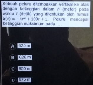 Sebuah peluru ditembakkan vertikal ke atas
dengan ketinggian dalam / (meter) pada
waktu t (detik) yang ditentukan oleh rumus
h(t)=-4t^2+100t+1. Peluru mencapai
ketinggian maksimum pada ....
A 625 m
B ) 626 m
C 650 m
D 675 m