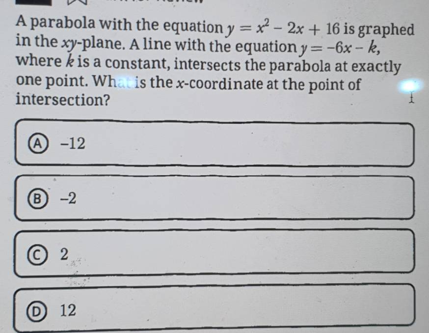 A parabola with the equation y=x^2-2x+16 is graphed
in the xy -plane. A line with the equation y=-6x-k, 
where k is a constant, intersects the parabola at exactly
one point. What is the x-coordinate at the point of
intersection?
A -12
B -2
C 2
D 12