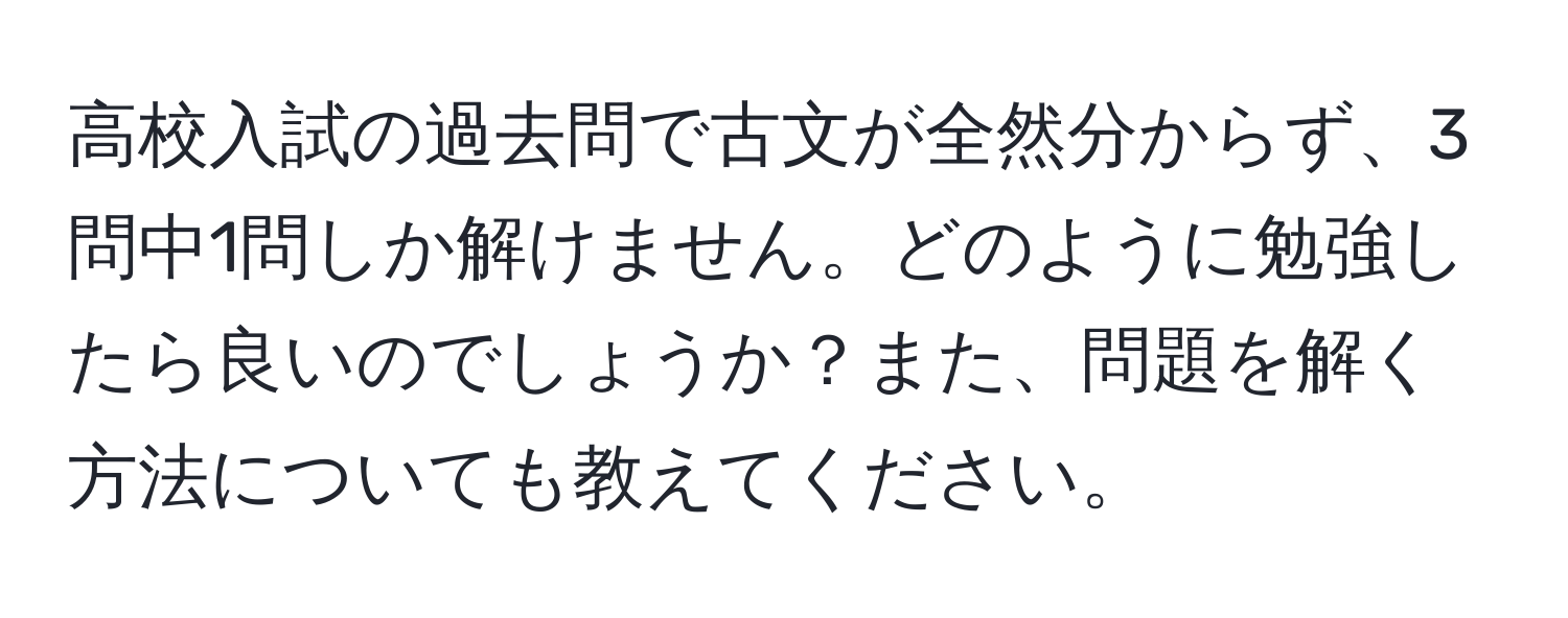 高校入試の過去問で古文が全然分からず、3問中1問しか解けません。どのように勉強したら良いのでしょうか？また、問題を解く方法についても教えてください。