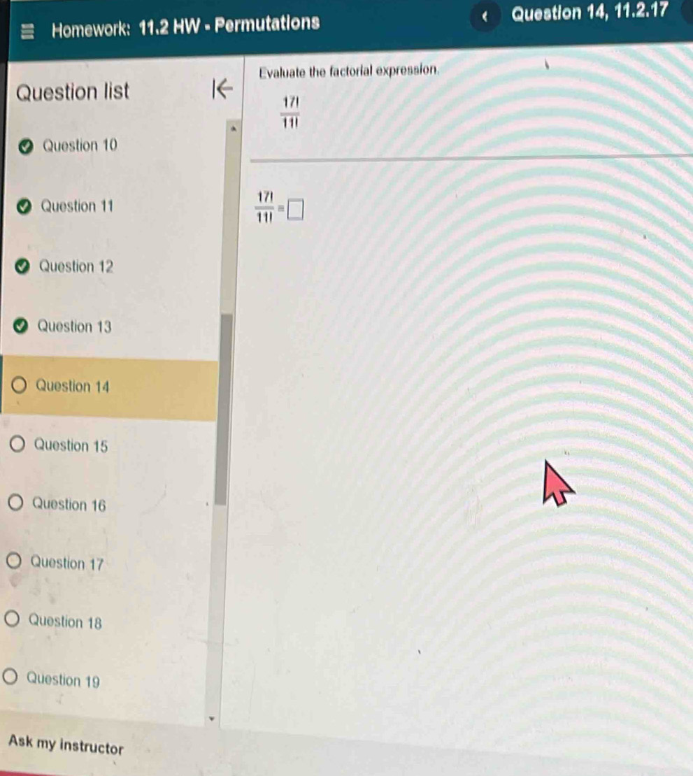 Homework: 11.2 HW - Permutations Question 14, 11.2.17 
Evaluate the factorial expression. 
Question list
 17!/11! 
Question 10 
O Question 11  17!/11! =□
Question 12 
9 Question 13 
Question 14 
Question 15 
Question 16 
Question 17 
Question 18 
Question 19 
Ask my instructor