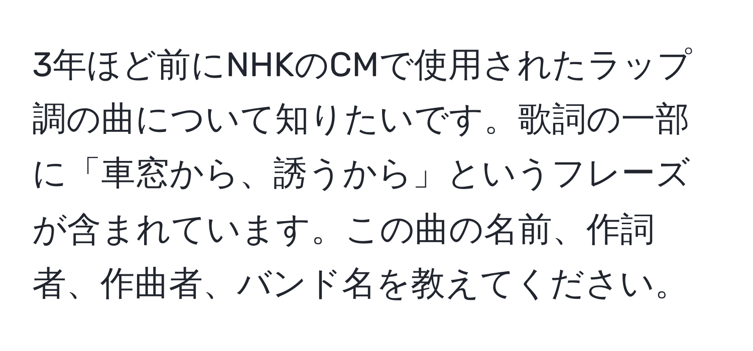 3年ほど前にNHKのCMで使用されたラップ調の曲について知りたいです。歌詞の一部に「車窓から、誘うから」というフレーズが含まれています。この曲の名前、作詞者、作曲者、バンド名を教えてください。