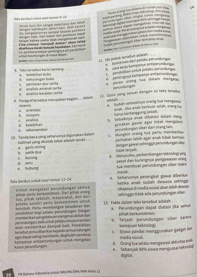 Peran orang tua selama di rumah pun tida 14.
Teks berikut untuk soal nomor 8-10.
Novel Guru Aini sangat sederhana dan dekat kalah penting. Makin maju teknologi, kini marak
teknologi digital mencapai 90% sehing ga hampi
dengan kehidupan sehari-hari. Oleh karena perundungan siber. Angka siswa menguasai
dengan baik. Dari tokoh Aini pembaca dapat semua siswa dapat mengakses internet dan
itu, pengajarannya sampai kepada pembaca
anak saat menggunakan gawai dan media sosiai
belajar bahwa usaha tidak mengkhianati hasil. media sosial. Peran orang tua adalah mengawasi
diraihnya meski banyak hambatan. Dari novel Pengawasan diperlukan untuk meminimalisas
tindak perundungan siber terhadap anak.
Cita-citanya 'menjadi dokter' akan tetap
ini, pembaca belajar pentingnya arti pendidikan Sumber: http://sur.J/qnxv, diakses 26 Februari 2024
untuk keuntungan di masa depan.
Sumber: https://rb.gy/xm9lox, diakses 26 Februari 2024
11. Ide pokok tersebut adalah . . .
a. komitmen dari pelaku perundungan
8. Teks tersebut berisi tentang . . . .
b. cara kerja kampanye antiperundungan
a. kelebihan buku
c. pendidikan untuk pelaku perundungan
b. kekurangan buku
d. pentingnya kampanye antiperundungan
c. penilaian alur cerita
e. peran orang tua dalam mengatasi
d. analisis amanat cerita
perundungan
e. analisis karakter cerita
9. Paragraf tersebut merupakan bagian . . . dalam 12. Opini yang sesuai dengan isi teks tersebut
adalah . . .
resensi.
a. Sudah semestinya orang tua mengawasi
a. orientasi anak. Jika anak berbuat salah, orang tua
b. sinopsis
harus bertanggung jawab.
c. analisis
d. kelebihan b. Sebaiknya anak dibatasi dalam meng-
e. rekomendasi gunakan gawai agar tidak mengalami
perundungan siber dari orang lain.
10. Tanda baca yang seharusnya digunakan dalam c. Mungkin orang tua perlu memberikan
kalimat yang dicetak tebal adalah tanda . . . . perhatian lebih agar anak tidak bermain
a. garis miring dengan gawai sehingga perundungan siber
b. petik dua tidak terjadi.
c. kurung d. Menurutku, perkembangan teknologi yang
d. seru pesat dan kurangnya pengawasan orang
e. hubung tua membuat perundungan siber makin
marak.
Teks berikut untuk soal nomor 11-14. e. Seharusnya perangkat gawai diberikan
ketika anak sudah dewasa sehingga
Untuk mengatasi perundungan semua
pihak perlu berkomitmen. Dari pihak orang sikapnya di media sosial akan lebih dewasa
tua, pihak sekolah, masyarakat, dan dari sehingga tidak ada perundungan siber.
pelaku sendiri perlu berkomitmen untuk 13. Fakta dalam teks tersebut adalah . . .
berubah. Perlu membangun kesadaran dan
pendidikan bagi pelaku perundungan. Dengan a. Perundungan dapat diatasi jika semua
memberikan pengetahuan mengenai akibat dari pihak berkomitmen.
perundungan, baik untuk pelaku maupun korban b. Terjadi perundungan siber karena
akan memberikan dampak baik. Pendidikan kemajuan teknologi.
tersebut perlu diberikan kepada semua kalangan
agar dapat saling membantu. Begitulah cara kerja c. Siswa pandai menggunakan gadget dan
kampanye antiperundungan untuk mengatasi media sosial.
kasus perundungan. d. Orang tua selalu mengawasi aktivitas anak.
e. Sebanyak 90% siswa menguasai teknologi
digital.
98 PR Bahasa Indonesia untuk SMA/MA/SMK/MAK Kelas 12